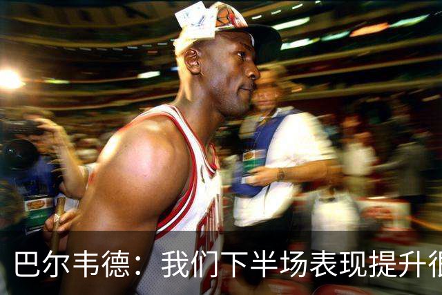 巴尔韦德：我们下半场表现提升很多，展现了球队的风格